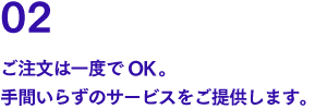 02 ご注文は一度でOK。手間いらずのサービスをご提供します。